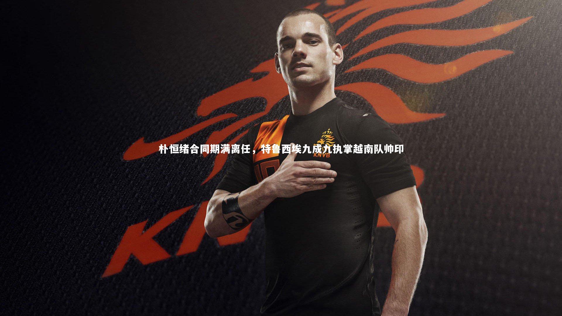 朴恒绪合同期满离任，特鲁西埃九成九执掌越南队帅印