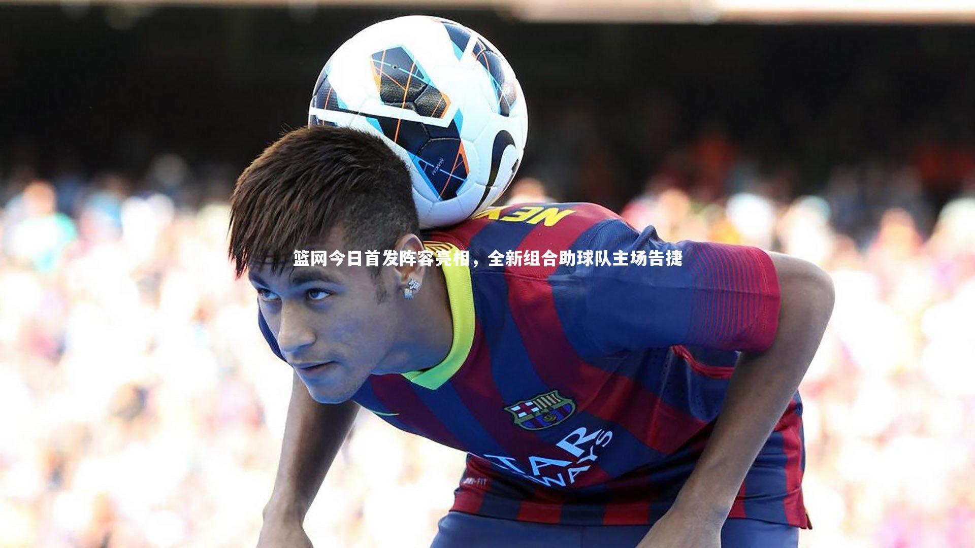 篮网今日首发阵容亮相，全新组合助球队主场告捷